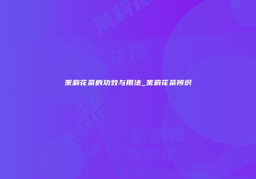 茉莉花茶的功效与用法_茉莉花茶辨识