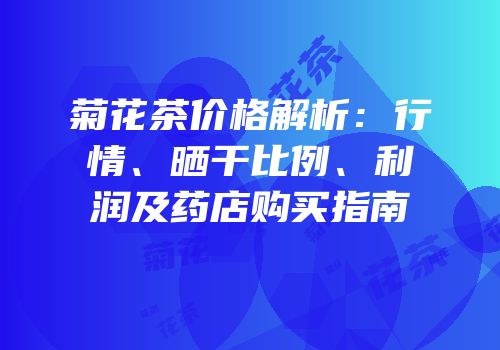 菊花茶价格解析：行情、晒干比例、利润及药店购买指南