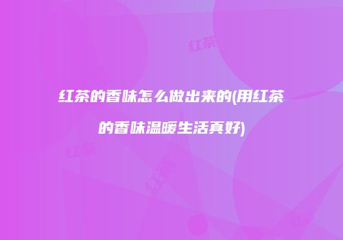 红茶的香味怎么做出来的(用红茶的香味温暖生活真好)