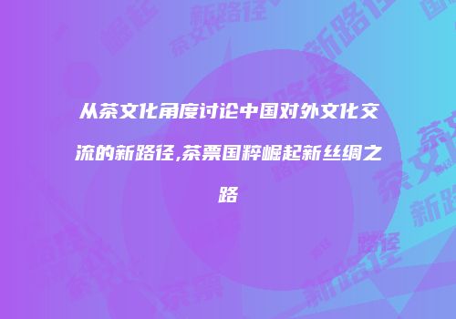 从茶文化角度讨论中国对外文化交流的新路径,茶票国粹崛起新丝绸之路