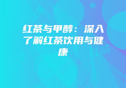 红茶与甲醇：深入了解红茶饮用与健康