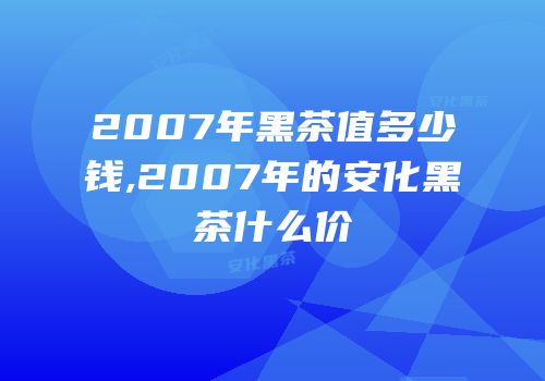 2007年黑茶值多少钱,2007年的安化黑茶什么价