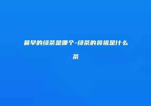最早的绿茶是哪个-绿茶的鼻祖是什么茶
