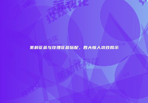茉莉花茶与玫瑰花茶搭配，四大惊人功效揭示