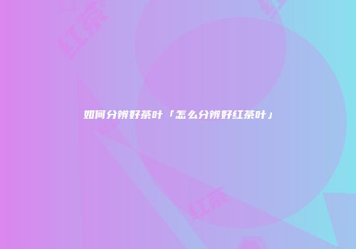 如何分辨好茶叶「怎么分辨好红茶叶」