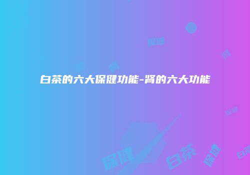 白茶的六大保健功能-肾的六大功能