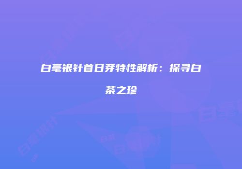 白毫银针首日芽特性解析：探寻白茶之珍