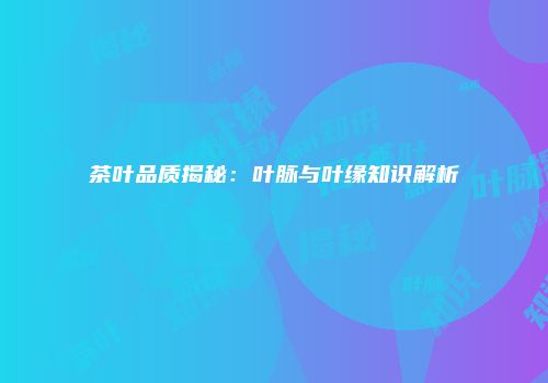茶叶品质揭秘：叶脉与叶缘知识解析