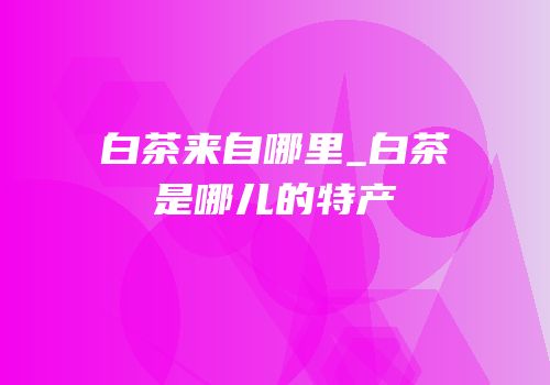 白茶来自哪里_白茶是哪儿的特产