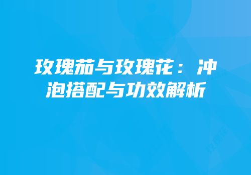 玫瑰茄与玫瑰花：冲泡搭配与功效解析
