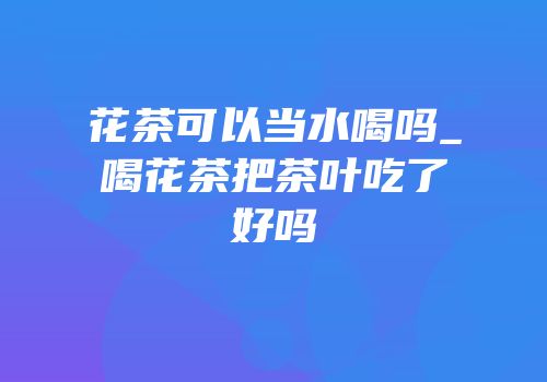 花茶可以当水喝吗_喝花茶把茶叶吃了好吗