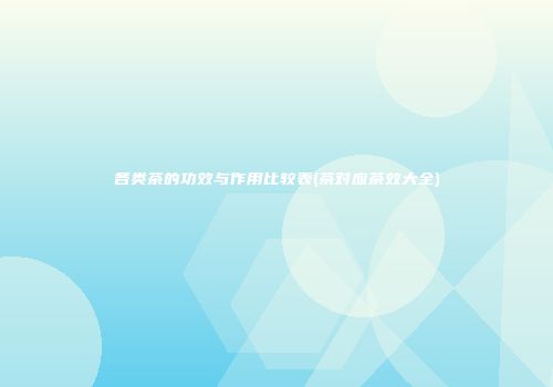 各类茶的功效与作用比较表(茶对应茶效大全)