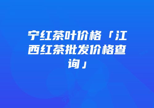 宁红茶叶价格「江西红茶批发价格查询」