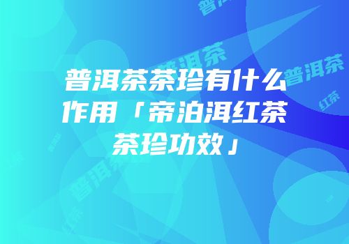 普洱茶茶珍有什么作用「帝泊洱红茶茶珍功效」