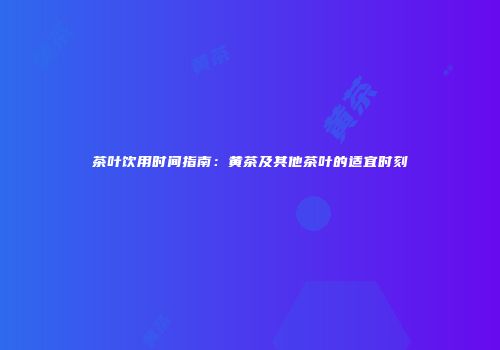 茶叶饮用时间指南：黄茶及其他茶叶的适宜时刻