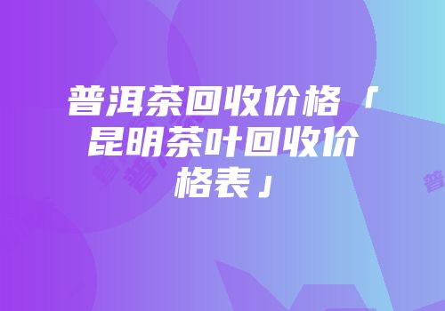 普洱茶回收价格「昆明茶叶回收价格表」