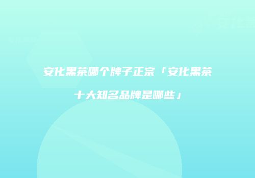 安化黑茶哪个牌子正宗「安化黑茶十大知名品牌是哪些」