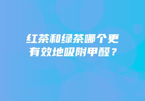 红茶和绿茶哪个更有效地吸附甲醛？
