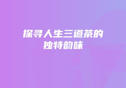 探寻人生三道茶的独特韵味