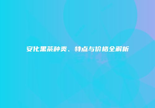 安化黑茶种类、特点与价格全解析