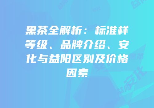 黑茶全解析：标准样等级、品牌介绍、安化与益阳区别及价格因素