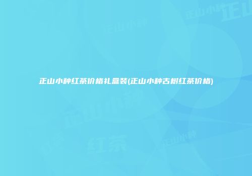 正山小种红茶价格礼盒装(正山小种古树红茶价格)