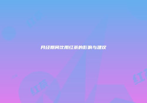 月经期间饮用红茶的影响与建议