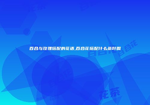 百合与玫瑰搭配的花语,百合花搭配什么茶叶喝