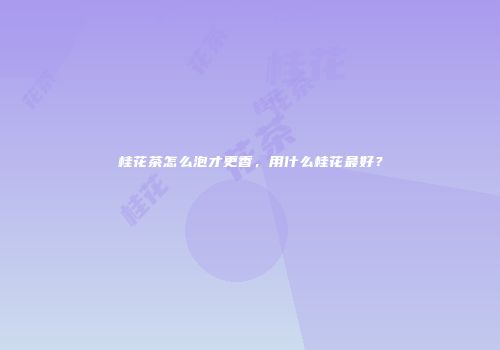 桂花茶怎么泡才更香，用什么桂花最好？