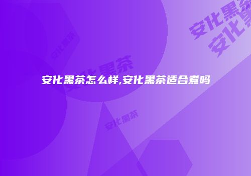 安化黑茶怎么样,安化黑茶适合煮吗
