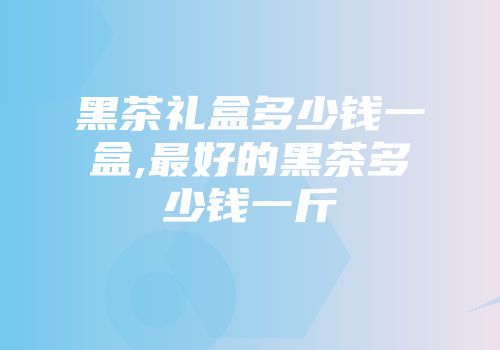 黑茶礼盒多少钱一盒,最好的黑茶多少钱一斤
