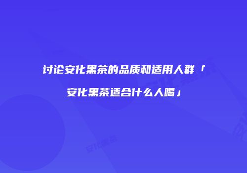 讨论安化黑茶的品质和适用人群「安化黑茶适合什么人喝」