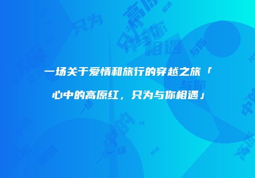 一场关于爱情和旅行的穿越之旅「心中的高原红，只为与你相遇」