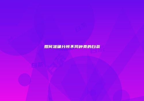如何准确分辨不同种类的白茶