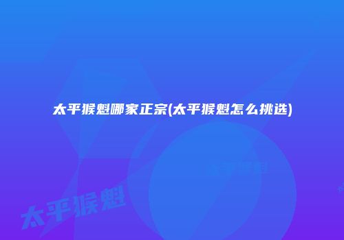太平猴魁哪家正宗(太平猴魁怎么挑选)