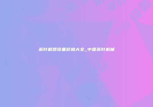 茶叶机器设备价格大全_中国茶叶机械