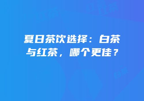 夏日茶饮选择：白茶与红茶，哪个更佳？