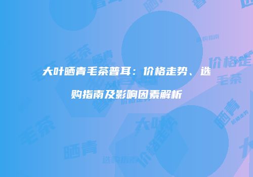 大叶晒青毛茶普耳：价格走势、选购指南及影响因素解析