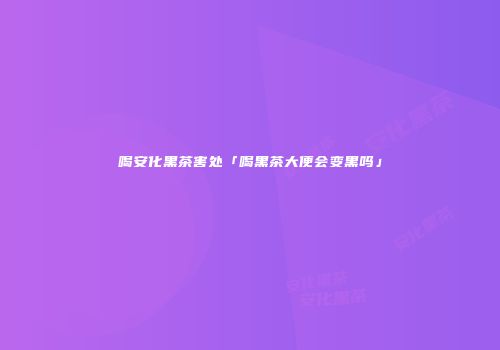 喝安化黑茶害处「喝黑茶大便会变黑吗」