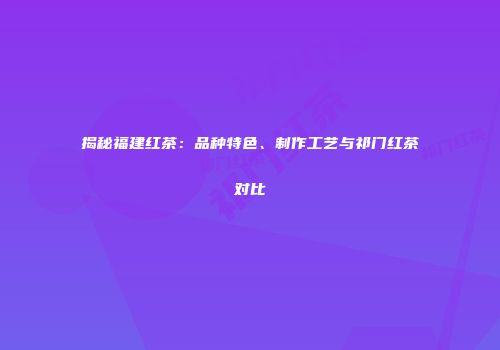 揭秘福建红茶：品种特色、制作工艺与祁门红茶对比