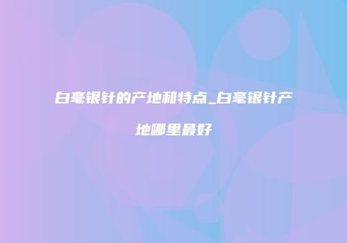 白毫银针的产地和特点_白毫银针产地哪里最好