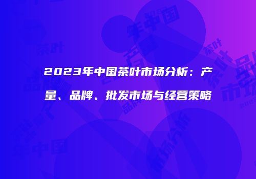 2023年中国茶叶市场分析：产量、品牌、批发市场与经营策略