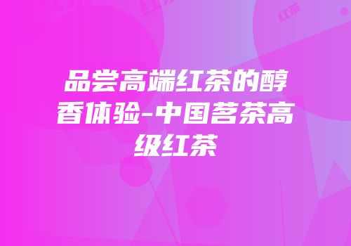 品尝高端红茶的醇香体验-中国茗茶高级红茶