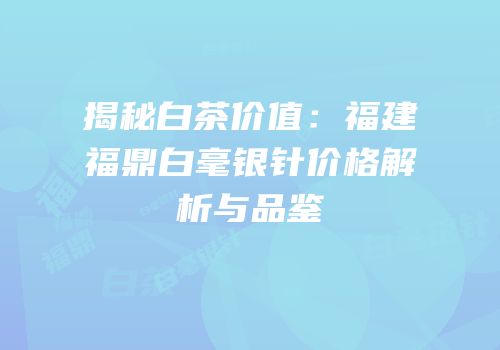 揭秘白茶价值：福建福鼎白毫银针价格解析与品鉴