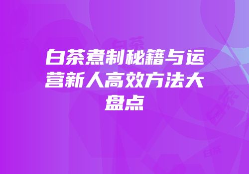 白茶煮制秘籍与运营新人高效方法大盘点