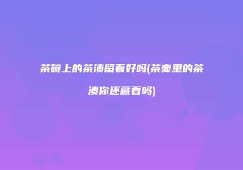 茶碗上的茶渍留着好吗(茶壶里的茶渍你还藏着吗)