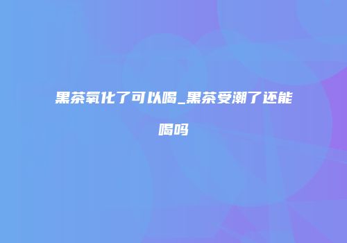 黑茶氧化了可以喝_黑茶受潮了还能喝吗