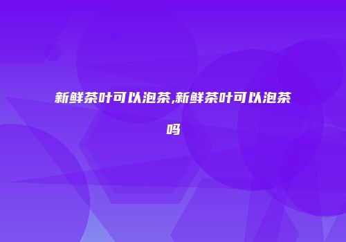 新鲜茶叶可以泡茶,新鲜茶叶可以泡茶吗