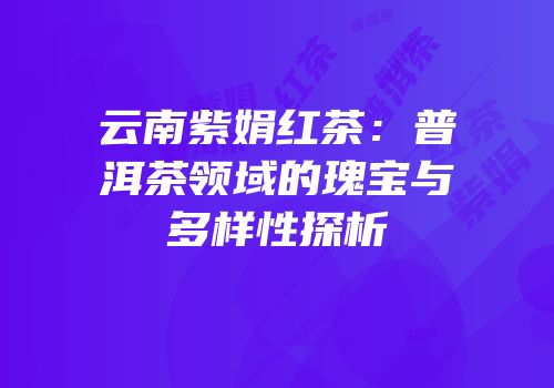 云南紫娟红茶：普洱茶领域的瑰宝与多样性探析