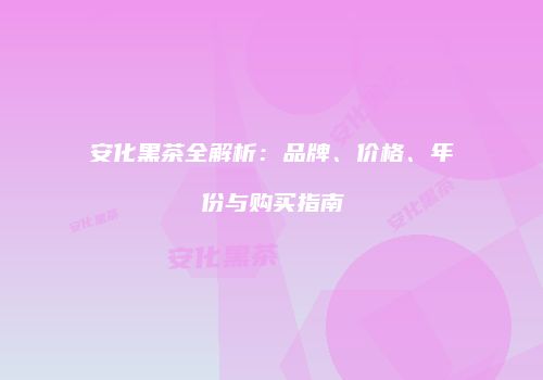安化黑茶全解析：品牌、价格、年份与购买指南